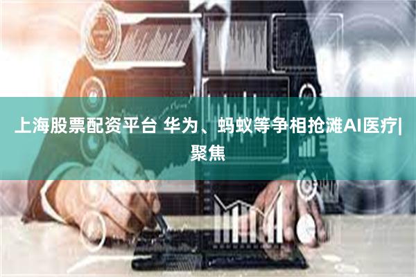 上海股票配资平台 华为、蚂蚁等争相抢滩AI医疗|聚焦