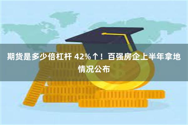 期货是多少倍杠杆 42%↑！百强房企上半年拿地情况公布