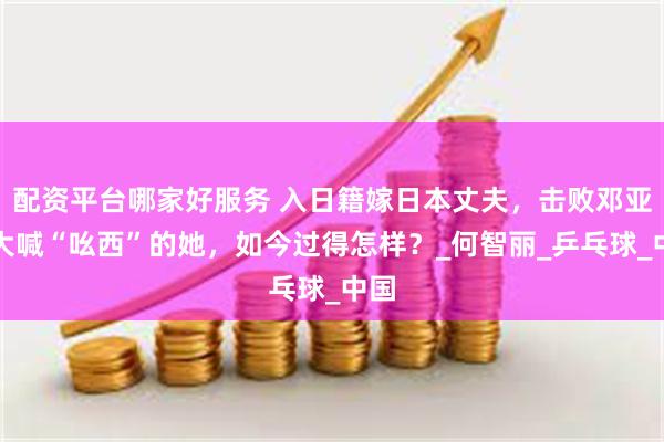 配资平台哪家好服务 入日籍嫁日本丈夫,击败邓亚萍大喊“吆西”的她,如今过得怎样?_何智丽_乒乓球_中国