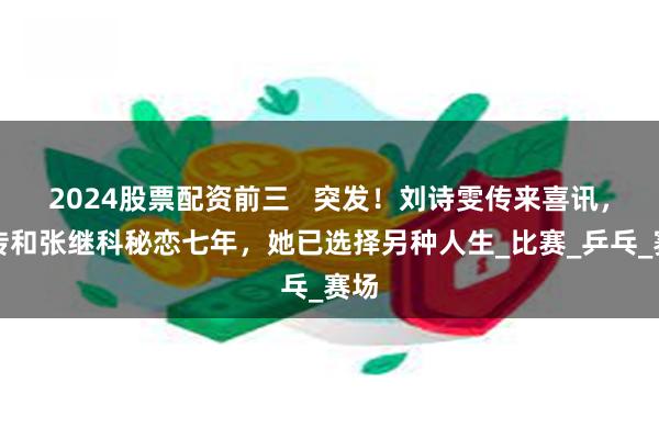 2024股票配资前三 突发!刘诗雯传来喜讯,被传和张继科秘恋七年,她已选择另种人生_比赛_乒乓_赛场